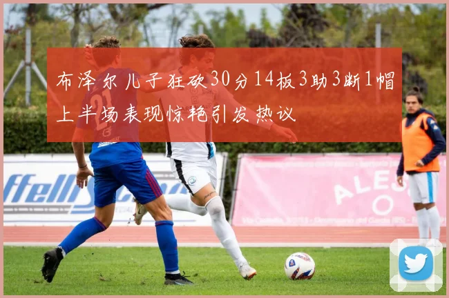 布泽尔儿子狂砍30分14板3助3断1帽上半场表现惊艳引发热议
