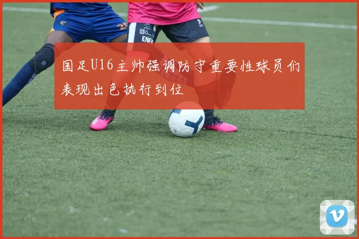 国足U16主帅强调防守重要性球员们表现出色执行到位
