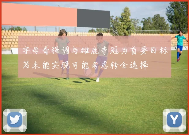 字母哥强调与雄鹿夺冠为首要目标若未能实现可能考虑转会选择