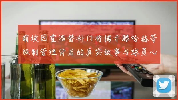 前埃因霍温替补门将揭示滕哈赫等级制管理背后的真实故事与球员心声