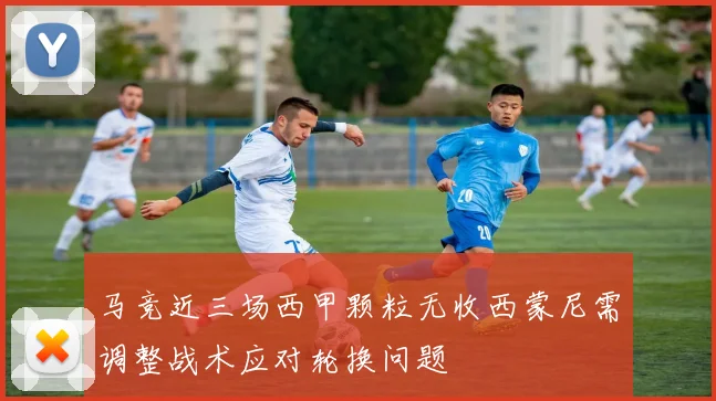 马竞近三场西甲颗粒无收西蒙尼需调整战术应对轮换问题