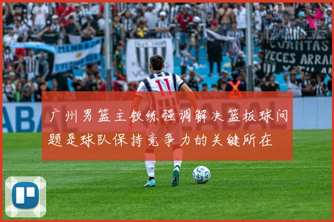 广州男篮主教练强调解决篮板球问题是球队保持竞争力的关键所在