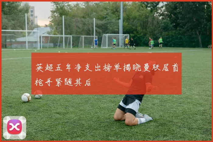 英超五年净支出榜单揭晓曼联居首枪手紧随其后