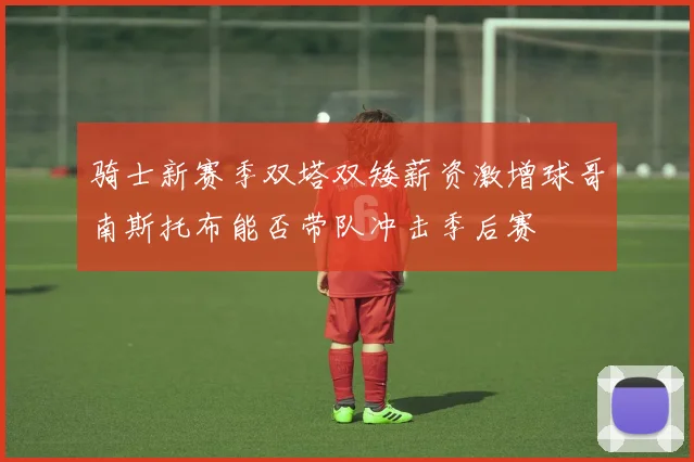 骑士新赛季双塔双矮薪资激增球哥南斯托布能否带队冲击季后赛