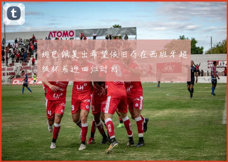姆巴佩复出希望依旧存在西班牙超级杯或迎回归时刻