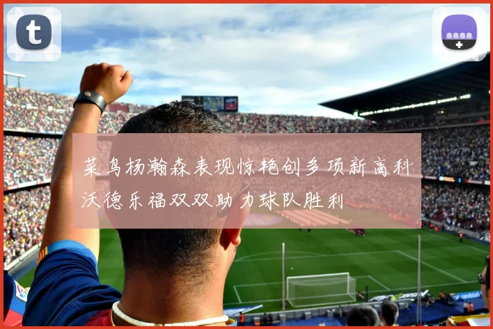 菜鸟杨瀚森表现惊艳创多项新高科沃德乐福双双助力球队胜利