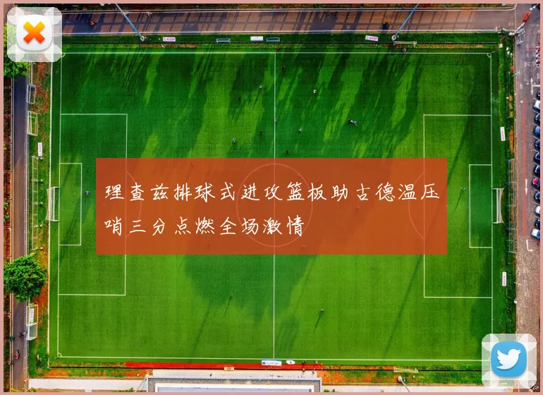 理查兹排球式进攻篮板助古德温压哨三分点燃全场激情