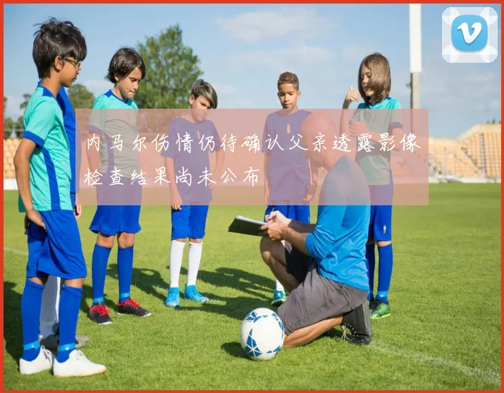 内马尔伤情仍待确认父亲透露影像检查结果尚未公布