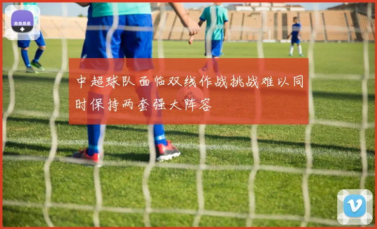 中超球队面临双线作战挑战难以同时保持两套强大阵容