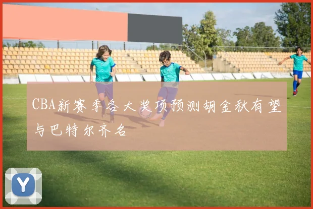 CBA新赛季各大奖项预测胡金秋有望与巴特尔齐名