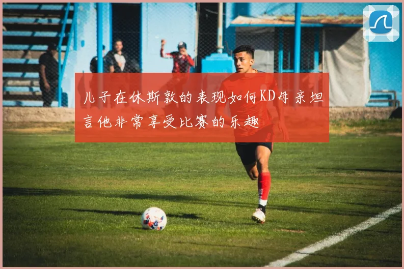 儿子在休斯敦的表现如何KD母亲坦言他非常享受比赛的乐趣