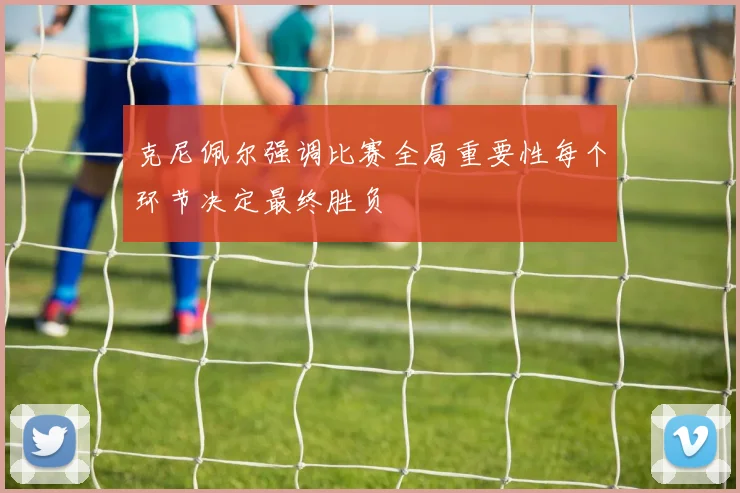 克尼佩尔强调比赛全局重要性每个环节决定最终胜负