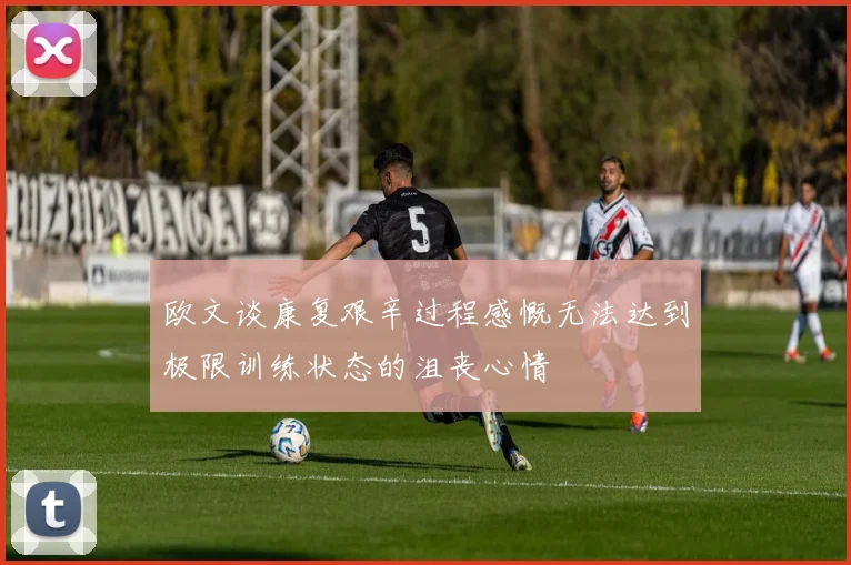欧文谈康复艰辛过程感慨无法达到极限训练状态的沮丧心情