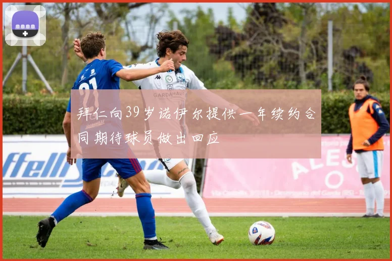 拜仁向39岁诺伊尔提供一年续约合同期待球员做出回应