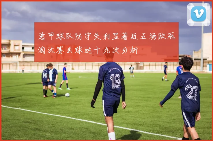 意甲球队防守失利显著近五场欧冠淘汰赛丢球达十九次分析