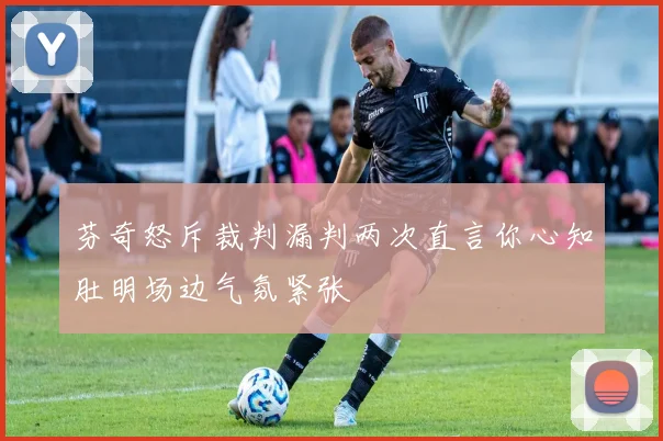 芬奇怒斥裁判漏判两次直言你心知肚明场边气氛紧张