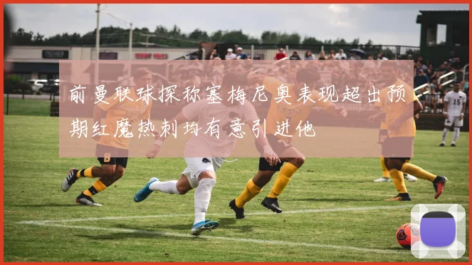 前曼联球探称塞梅尼奥表现超出预期红魔热刺均有意引进他