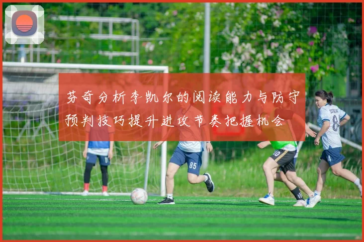 芬奇分析李凯尔的阅读能力与防守预判技巧提升进攻节奏把握机会