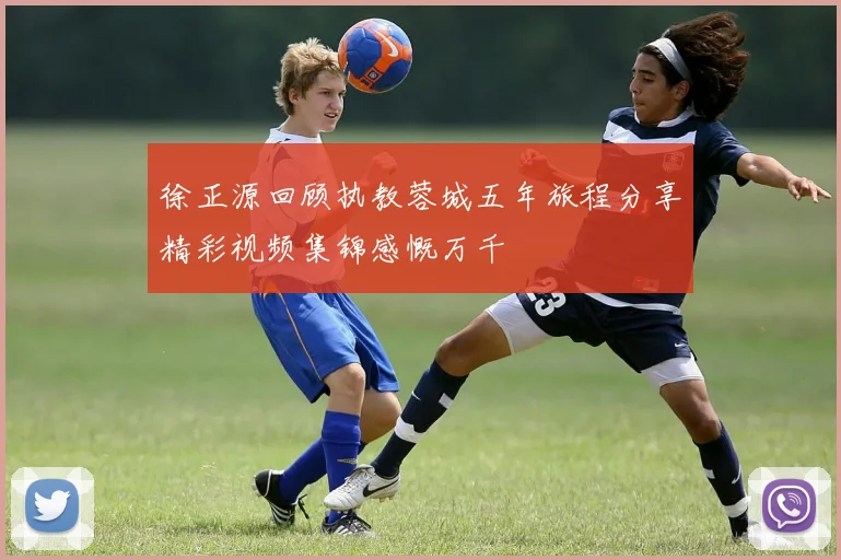 徐正源回顾执教蓉城五年旅程分享精彩视频集锦感慨万千