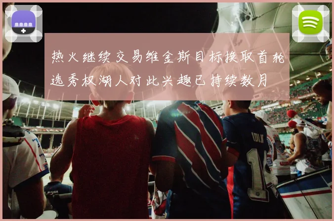 热火继续交易维金斯目标换取首轮选秀权湖人对此兴趣已持续数月