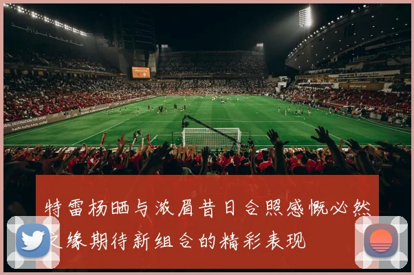 特雷杨晒与浓眉昔日合照感慨必然之缘期待新组合的精彩表现