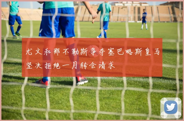 尤文和那不勒斯争夺塞巴略斯皇马坚决拒绝一月转会请求