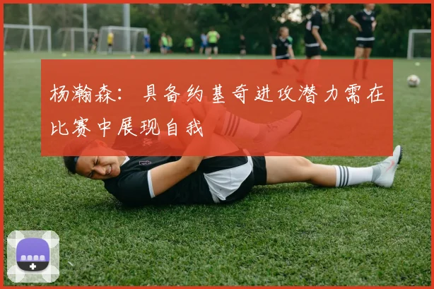杨瀚森：具备约基奇进攻潜力需在比赛中展现自我