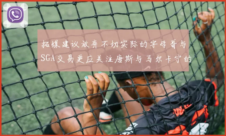 拓媒建议放弃不切实际的字母哥与SGA交易更应关注唐斯与马尔卡宁的潜力