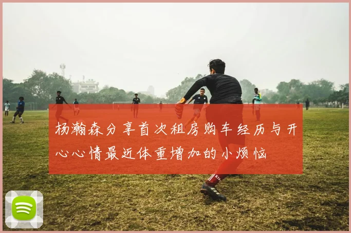 杨瀚森分享首次租房购车经历与开心心情最近体重增加的小烦恼
