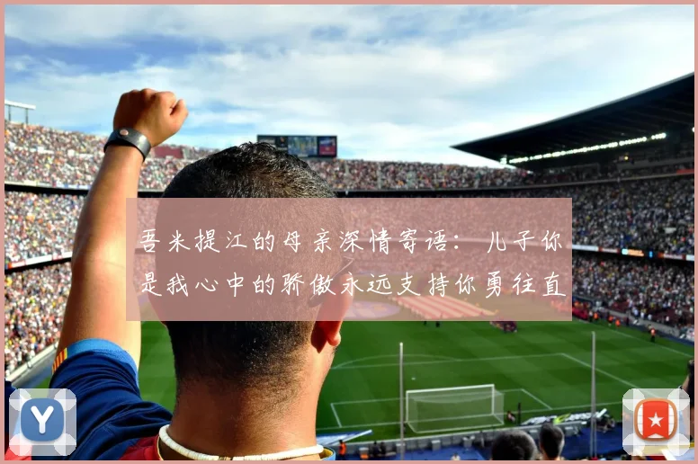 吾米提江的母亲深情寄语：儿子你是我心中的骄傲永远支持你勇往直前！