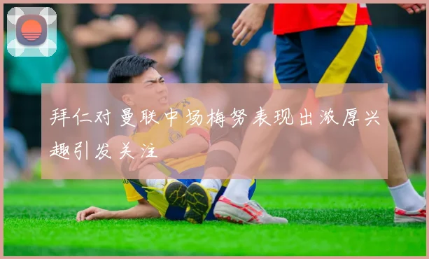 拜仁对曼联中场梅努表现出浓厚兴趣引发关注