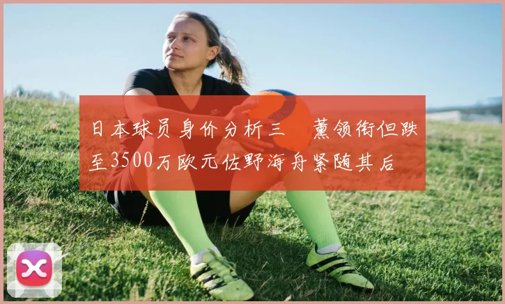 日本球员身价分析三笘薰领衔但跌至3500万欧元佐野海舟紧随其后