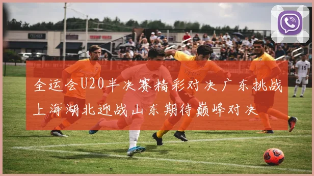 全运会U20半决赛精彩对决广东挑战上海湖北迎战山东期待巅峰对决