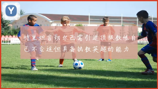 特里坦言切尔西需引进顶级教练自己不合适但具备执教英超的能力