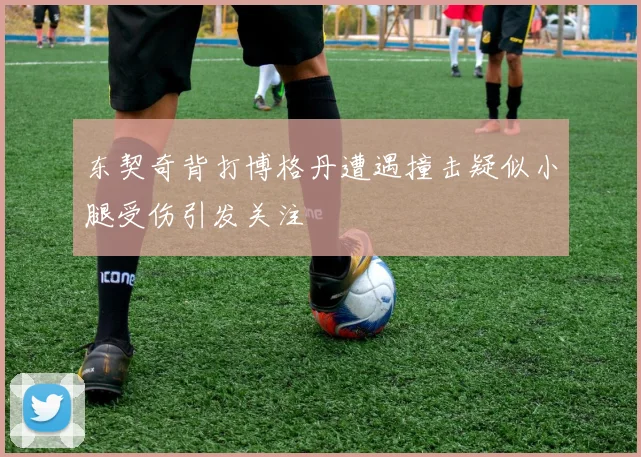 东契奇背打博格丹遭遇撞击疑似小腿受伤引发关注